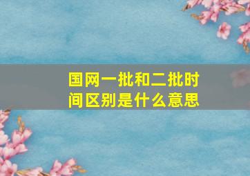 国网一批和二批时间区别是什么意思