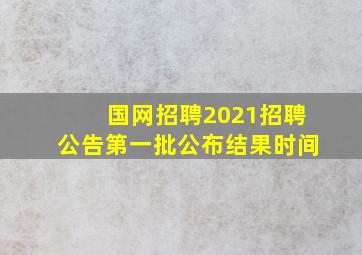 国网招聘2021招聘公告第一批公布结果时间