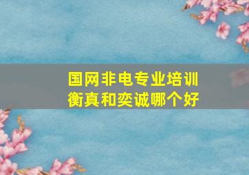 国网非电专业培训衡真和奕诚哪个好