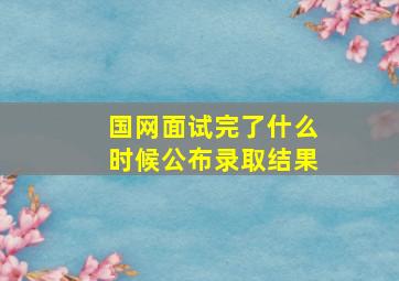 国网面试完了什么时候公布录取结果