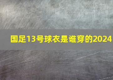 国足13号球衣是谁穿的2024