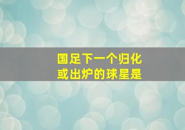 国足下一个归化或出炉的球星是