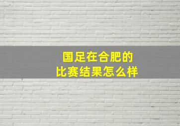 国足在合肥的比赛结果怎么样