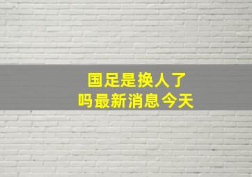 国足是换人了吗最新消息今天