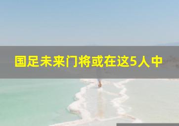 国足未来门将或在这5人中