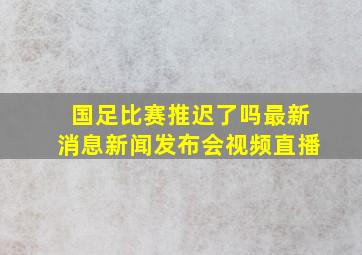 国足比赛推迟了吗最新消息新闻发布会视频直播