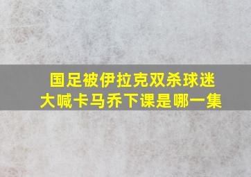 国足被伊拉克双杀球迷大喊卡马乔下课是哪一集