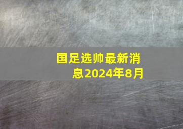 国足选帅最新消息2024年8月