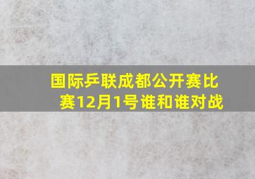 国际乒联成都公开赛比赛12月1号谁和谁对战