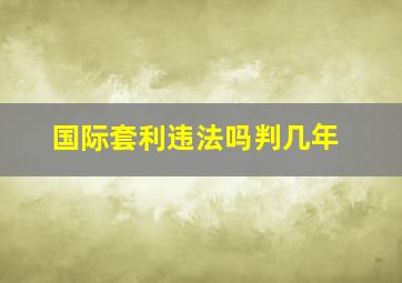 国际套利违法吗判几年