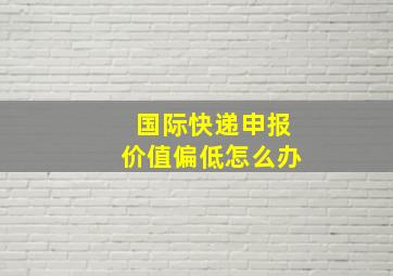 国际快递申报价值偏低怎么办