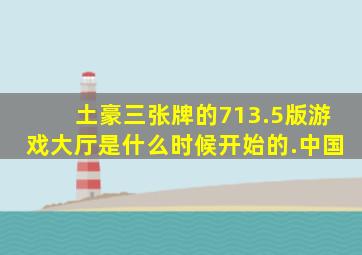 土豪三张牌的713.5版游戏大厅是什么时候开始的.中国