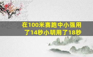 在100米赛跑中小强用了14秒小明用了18秒