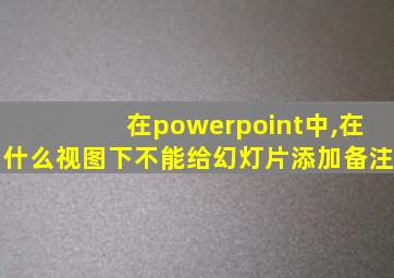 在powerpoint中,在什么视图下不能给幻灯片添加备注