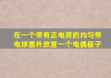 在一个带有正电荷的均匀带电球面外放置一个电偶极子