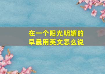 在一个阳光明媚的早晨用英文怎么说