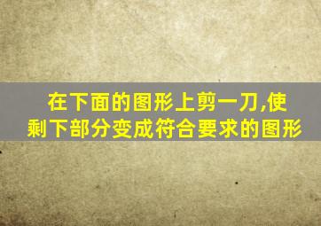 在下面的图形上剪一刀,使剩下部分变成符合要求的图形