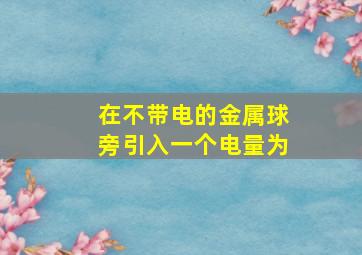 在不带电的金属球旁引入一个电量为