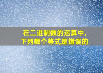 在二进制数的运算中,下列哪个等式是错误的