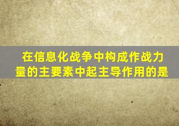 在信息化战争中构成作战力量的主要素中起主导作用的是