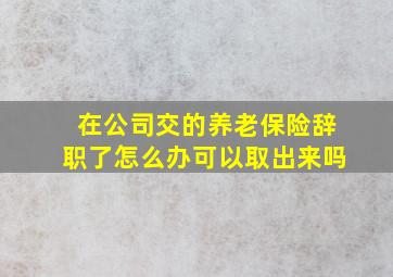 在公司交的养老保险辞职了怎么办可以取出来吗