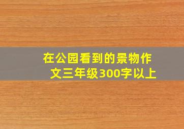 在公园看到的景物作文三年级300字以上