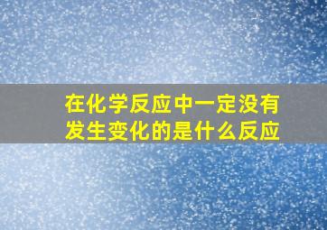 在化学反应中一定没有发生变化的是什么反应