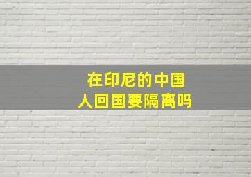 在印尼的中国人回国要隔离吗