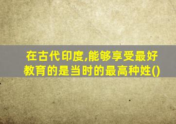 在古代印度,能够享受最好教育的是当时的最高种姓()