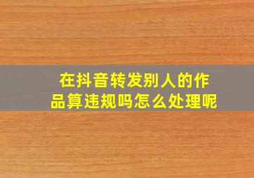 在抖音转发别人的作品算违规吗怎么处理呢