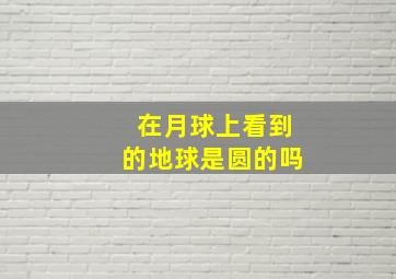 在月球上看到的地球是圆的吗