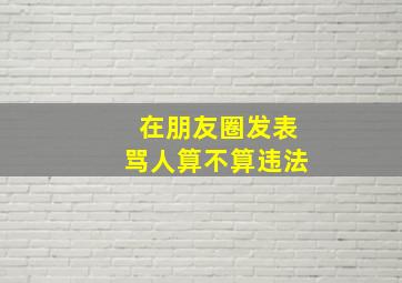 在朋友圈发表骂人算不算违法