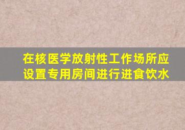 在核医学放射性工作场所应设置专用房间进行进食饮水