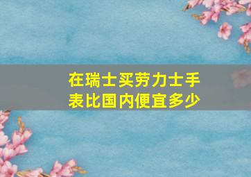 在瑞士买劳力士手表比国内便宜多少