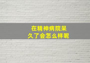 在精神病院呆久了会怎么样呢