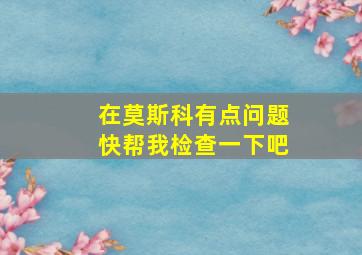 在莫斯科有点问题快帮我检查一下吧