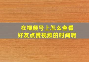 在视频号上怎么查看好友点赞视频的时间呢