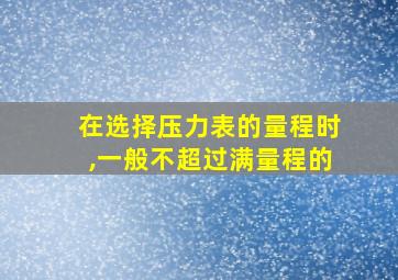 在选择压力表的量程时,一般不超过满量程的