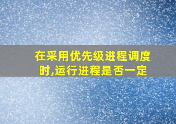 在采用优先级进程调度时,运行进程是否一定