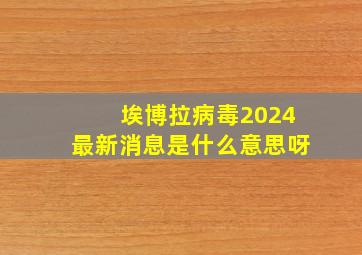 埃博拉病毒2024最新消息是什么意思呀