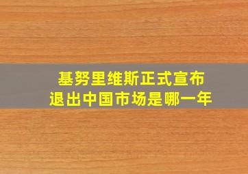 基努里维斯正式宣布退出中国市场是哪一年