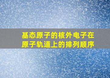 基态原子的核外电子在原子轨道上的排列顺序