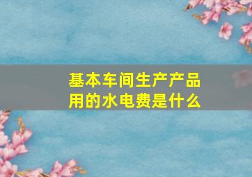 基本车间生产产品用的水电费是什么