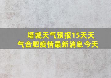 塔城天气预报15天天气合肥疫情最新消息今天