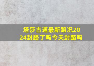 塔莎古道最新路况2024封路了吗今天封路吗