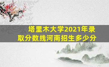 塔里木大学2021年录取分数线河南招生多少分