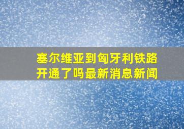 塞尔维亚到匈牙利铁路开通了吗最新消息新闻