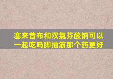 塞来昔布和双氯芬酸钠可以一起吃吗脚抽筋那个药更好