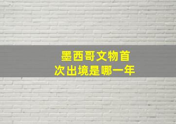 墨西哥文物首次出境是哪一年