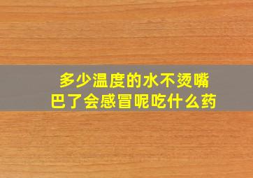 多少温度的水不烫嘴巴了会感冒呢吃什么药